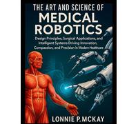The Art and Science of Medical Robotics: Design Principles, Surgical Applications, and Intelligent Systems Driving Innovation, Compassion, and Precision in Modern Healthcare