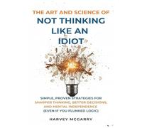 The Art And Science of Not Thinking Like an Idiot: Simple, Proven Strategies for Sharper Thinking, Better Decisions, and Mental Independence (Even If You Flunked Logic)