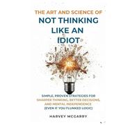 The Art And Science of Not Thinking Like an Idiot: Simple, Proven Strategies for Sharper Thinking, Better Decisions, and Mental Independence (Even If You Flunked Logic)