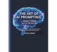 The Art of AI Prompting - Prompt Power, Talk to the Machine.: A Practical Guide to Communicating With AI for Business, Education, and Creativity