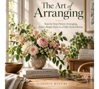 The Art of Arranging: Step-by-Step Flower Arranging, from a Single Stem to a Fully Styled Room