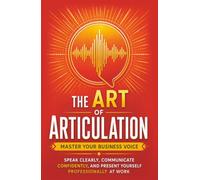 The Art of Articulation: Master Your Business Voice. Speak Clearly, Communicate Confidently, and Present Yourself Professionally at Work