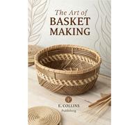 The Art of Basket Making: A Complete Guide to Crafting Beautiful Baskets from Foraged Materials - Master the Ancient Craft of Weaving Functional Pieces for Your Home & More