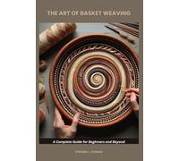THE ART OF BASKET WEAVING: A Complete Guide for Beginners and Beyond