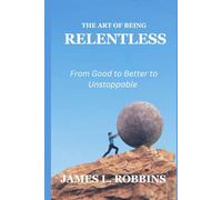 THE ART OF BEING RELENTLESS: From Good to Better to Unstoppable