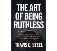 The Art of Being Ruthless: The Unconventional Path to Excellence Through Relentless Focus and Unwavering Drive