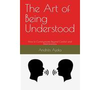 The Art of Being Understood: How to Communicate Beyond Conflict and Defensiveness