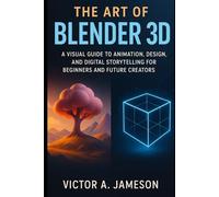 The Art of blender 3D: A Visual Guide to Animation, Design, and Digital Storytelling for Beginners and Future Creators