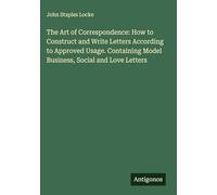 The Art of Correspondence: How to Construct and Write Letters According to Approved Usage. Containing Model Business, Social and Love Letters