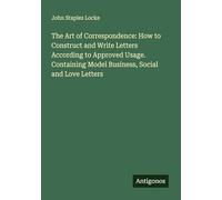 The Art of Correspondence: How to Construct and Write Letters According to Approved Usage. Containing Model Business, Social and Love Letters