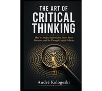 THE ART OF CRITICAL THINKING: How to Analyze Information, Make Better Decisions, and See Through Logical Fallacies