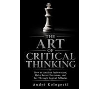 THE ART OF CRITICAL THINKING: How to Analyze Information, Make Better Decisions, and See Through Logical Fallacies