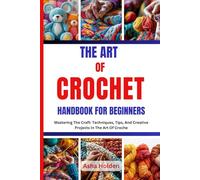 THE ART OF CROCHET HANDBOOK FOR BEGINNERS: Mastering The Craft: Techniques, Tips, And Creative Projects In The Art Of Croche