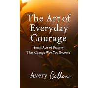 The Art of Everyday Courage: Small Acts of Bravery That Change Who You Become