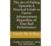 The Art of Failing Upwards A Practical Guide to Career Advancement Regardless of Your Bad Performance: Strategic Incompetence - Doing Less, Gaining More