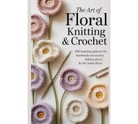 The Art of Floral Knitting & Crochet: 100 Inspiring Patterns for Handmade Accessories, Fashion Pieces & Chic Home Décor
