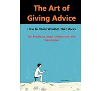 The Art of Giving Advice: How to Share Wisdom That Sticks: How to Get People to Listen, Understand, and Take Action