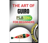 THE ART OF GUIRO PLAYING FOR BEGINNERS: A Step-By-Step Beginner’s Guide To Mastering Rhythms, Techniques, And Latin Percussion Patterns