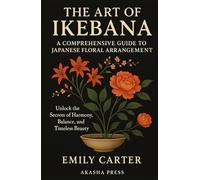 The Art of Ikebana: A Comprehensive Guide to Japanese Floral Arrangement: Unlock the Secrets of Harmony, Balance, and Timeless Beauty