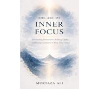 The Art of Inner Focus: Eliminating Distractions, Building Clarity, and Staying Consistent in What Truly Matters