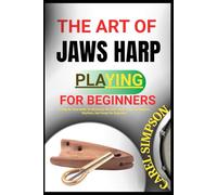 THE ART OF JAWS HARP PLAYING FOR BEGINNERS: A Step-By-Step Guide To Mastering The Jew's Harp - Learn Techniques, Rhythms, And Songs For Beginners