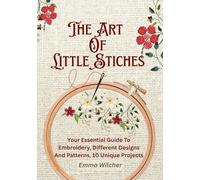 The Art of Little Stitches: Your Essential Guide to Embroidery,Different Designs and Patterns,10 Unique Projects