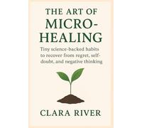 The Art of Micro-Healing: Tiny Science-Backed Habits to Recover from Regret, Self-Doubt, and Negative Thinking
