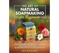 The Art of Natural Soapmaking for Beginners: Easy Step-by-Step Techniques to Craft Artisan Soaps Using Natural Oils, Colors, Beautiful Botanicals & Aromatic Essential Oils