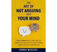 The Art of Not Arguing with Your Mind: Positive Thinking Habits to Understand Your Thoughts, Shift Negative Beliefs, Develop Emotional Strength, and Create Lasting Inner Calm