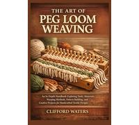 THE ART OF PEG LOOM WEAVING: An In Depth Handbook Exploring Tools, Materials, Warping Methods, Pattern Building, and Creative Projects for Handcrafted Textile Designs