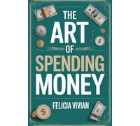 The Art of Spending Money: A Practical Guide to Conscious Spending, Building Wealth, Habits, and Freedom of Smart Financial Living.