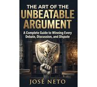 The Art of the Unbeatable Argument: A Complete Guide to Winning Every Debate, Discussion, and Dispute