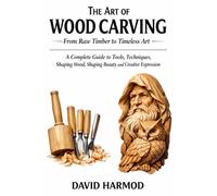 THE ART OF WOOD CARVING: FROM RAW TIMBER TO TIMELESS ART: A Complete Guide to Tools, Techniques, Shaping Wood, Shaping Beauty and Creative Expression