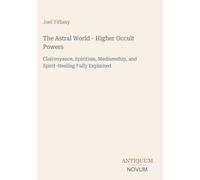 The Astral World - Higher Occult Powers: Clairvoyance, Spiritism, Mediumship, and Spirit-Healing Fully Explained