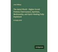 The Astral World - Higher Occult Powers; Clairvoyance, Spiritism, Mediumship, and Spirit-Healing Fully Explained: in large print