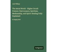 The Astral World - Higher Occult Powers; Clairvoyance, Spiritism, Mediumship, and Spirit-Healing Fully Explained: in large print