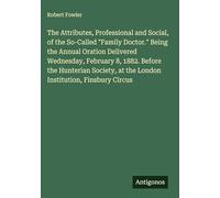 The Attributes, Professional and Social, of the So-Called "Family Doctor." Being the Annual Oration Delivered Wednesday, February 8, 1882. Before the ... at the London Institution, Finsbury Circus