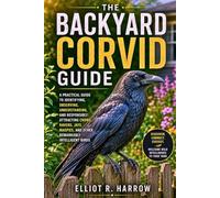 THE BACKYARD CORVID GUIDE: A Practical Guide to Identifying, Observing, Understanding, and Responsibly Attracting Crows, Ravens, Jays, Magpies, and Other Remarkably Intelligent Birds