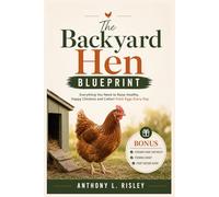 The Backyard Hen Blueprint: A Complete Guide to Raising a Happy, Healthy Flock from Chick to Egg