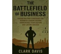The Battlefield of Business: Proven Military Strategies for Business Leaders Seeking Unbreakable Team Culture and Lasting Success