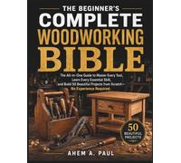 THE BEGINNER’S COMPLETE WOODWORKING BIBLE: The All-in-One Guide to Master Every Tool, Learn Every Essential Skill, and Build 50 Beautiful Projects from Scratch - No Experience Required.