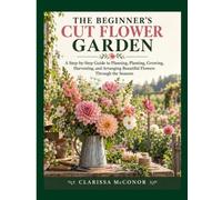 The Beginner’s Cut Flower Garden: A Step-by-Step Guide to Planning, Planting, Growing, Harvesting, and Arranging Beautiful Flowers Through the Seasons