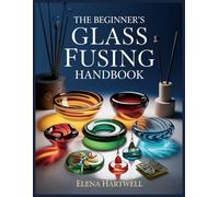 The Beginner’s Glass Fusing Handbook: Step-by-Step Skills, Simple Projects, Firing Fundamentals, and Troubleshooting That Works