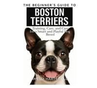 The Beginner’s Guide to Boston Terriers: Training, Care, and Health Tips for America’s Gentleman Dog