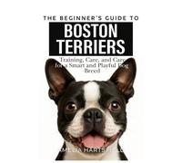 The Beginner’s Guide to Boston Terriers: Training, Care, and Health Tips for America’s Gentleman Dog