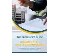 The Beginner’s Guide To Commercial Real Estate Investing: Unlock Your Path to Wealth Through Smart Real Estate Strategies