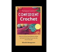 The Beginner’s Guide to Confident Crochet: Learn Core Stitches, Decode Patterns with Ease, and Create 10+ Gorgeous Projects You’ll Be Proud to Show Off