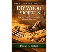 The Beginner’s Guide to DIY Wood Projects: Step-by-Step Woodworking for Absolute Beginners
