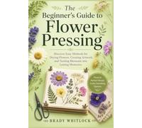 The Beginner’s Guide to Flower Pressing: Discover Easy Methods for Drying Flowers, Creating Artwork, and Turning Blossoms into Lasting Memories