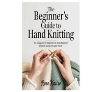 The Beginner’s Guide to Hand Knitting: An Easy Guide for Beginners to Make Beautiful Projects Using Only Your Hands
